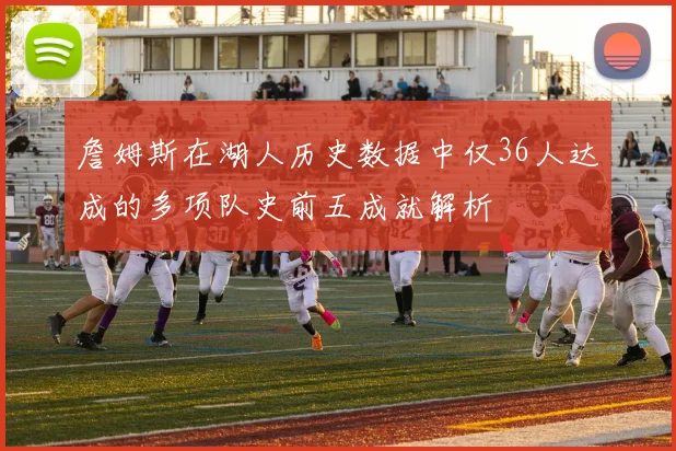 詹姆斯在湖人历史数据中仅36人达成的多项队史前五成就解析