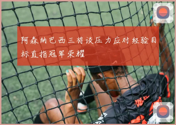 阿森纳巴西三将谈压力应对经验目标直指冠军荣耀