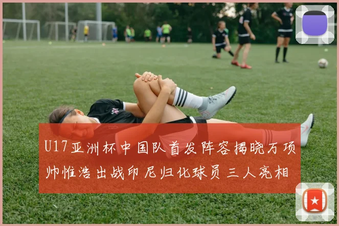U17亚洲杯中国队首发阵容揭晓万项帅惟浩出战印尼归化球员三人亮相