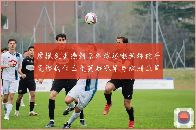 摩根反击热刺蓝军球迷嘲讽称枪手荒谬我们已是英超冠军与欧洲亚军