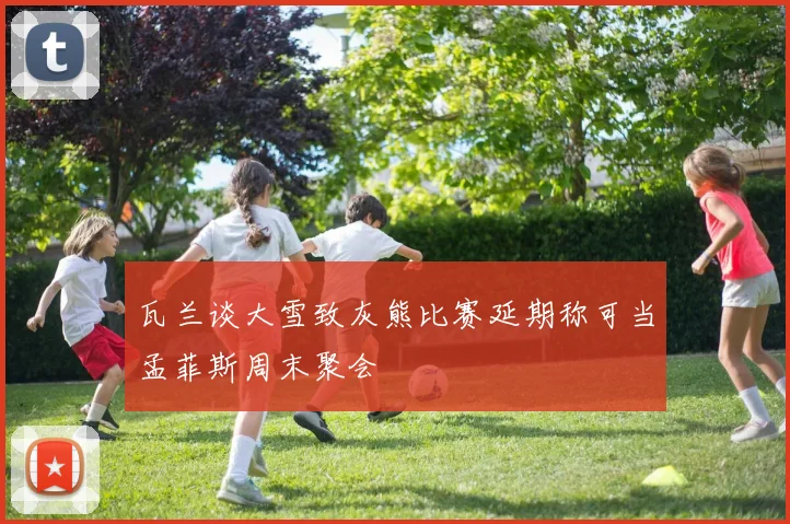瓦兰谈大雪致灰熊比赛延期称可当孟菲斯周末聚会