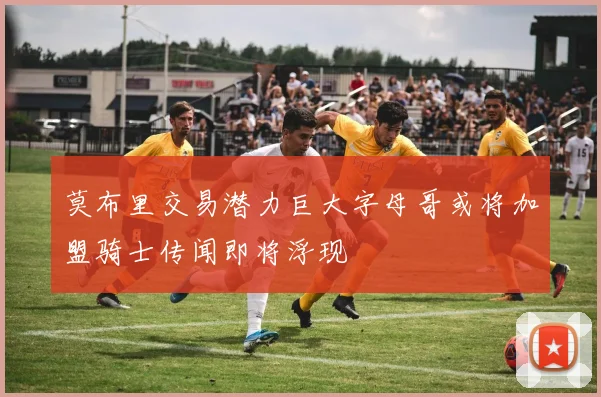 莫布里交易潜力巨大字母哥或将加盟骑士传闻即将浮现