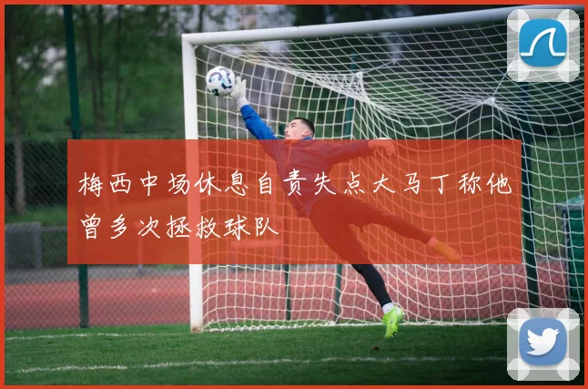 梅西中场休息自责失点大马丁称他曾多次拯救球队