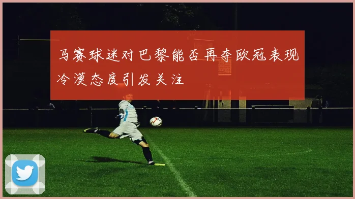 马赛球迷对巴黎能否再夺欧冠表现冷漠态度引发关注
