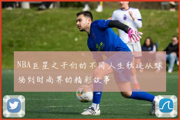 NBA巨星之子们的不同人生轨迹从球场到时尚界的精彩故事