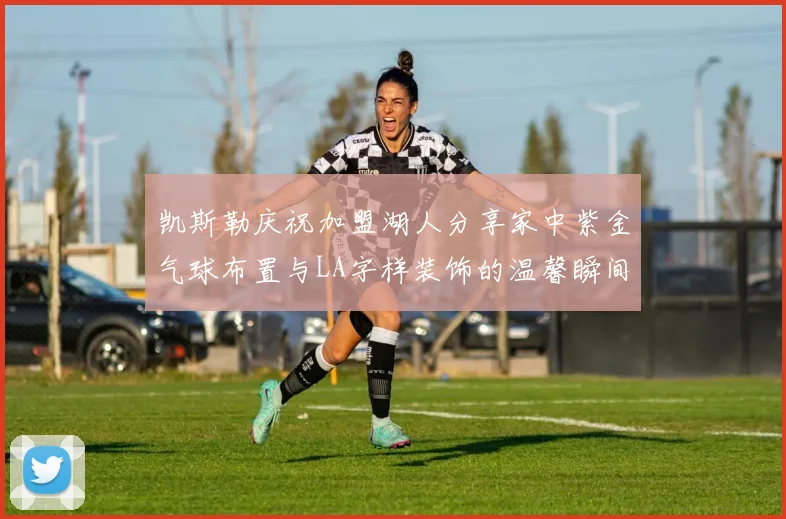 凯斯勒庆祝加盟湖人分享家中紫金气球布置与LA字样装饰的温馨瞬间