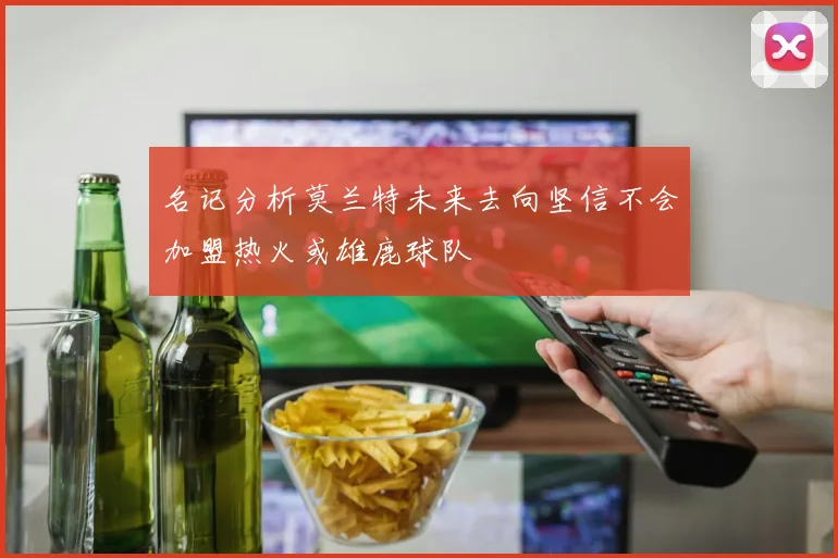 名记分析莫兰特未来去向坚信不会加盟热火或雄鹿球队