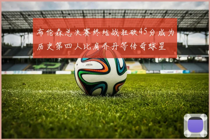 布伦森总决赛终结战狂砍45分成为历史第四人比肩乔丹等传奇球星