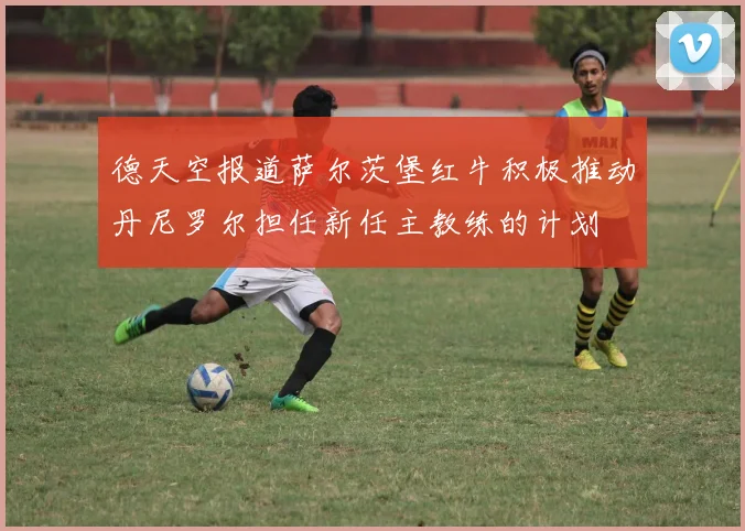 德天空报道萨尔茨堡红牛积极推动丹尼罗尔担任新任主教练的计划