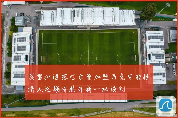 莫雷托透露尤尔曼加盟马竞可能性增大近期将展开新一轮谈判