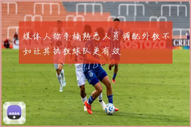 媒体人称李楠熟悉人员调配外教不如让其执教球队更有效