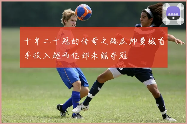十年二十冠的传奇之路瓜帅曼城首季投入超两亿却未能夺冠