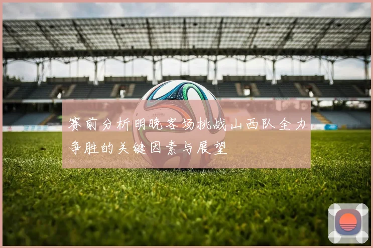 赛前分析明晚客场挑战山西队全力争胜的关键因素与展望