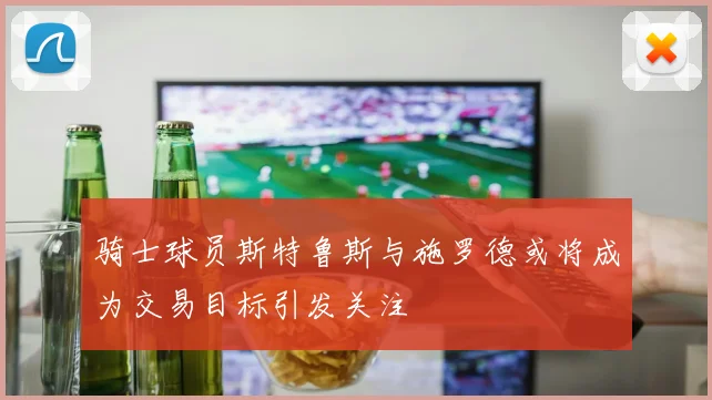 骑士球员斯特鲁斯与施罗德或将成为交易目标引发关注