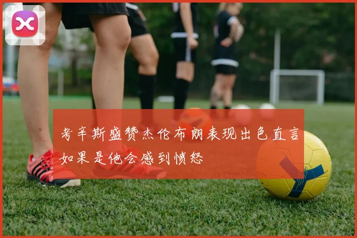 考辛斯盛赞杰伦布朗表现出色直言如果是他会感到愤怒
