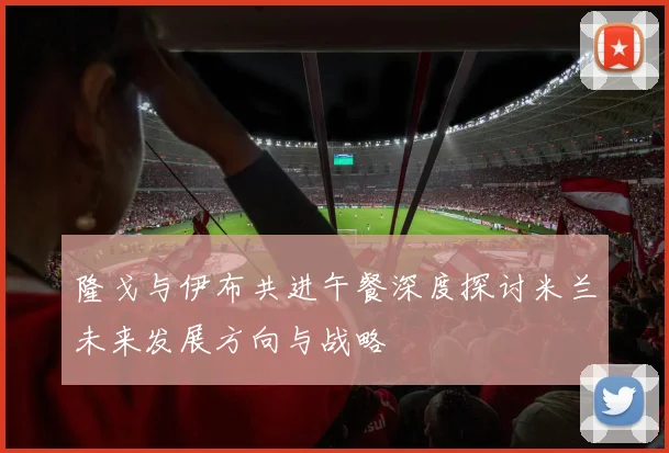 隆戈与伊布共进午餐深度探讨米兰未来发展方向与战略