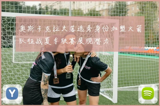 奥斯卡克拉夫落选秀身份加盟火箭队征战夏季联赛展现潜力