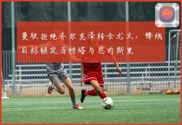 曼联拒绝齐尔克泽转会尤文，锋线目标锁定马特塔与恩内斯里