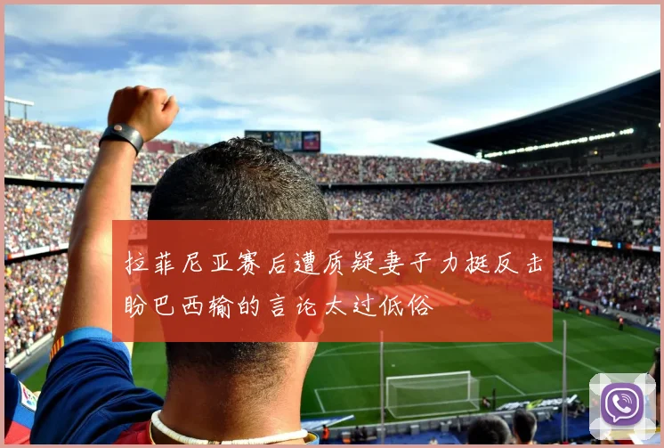 拉菲尼亚赛后遭质疑妻子力挺反击盼巴西输的言论太过低俗