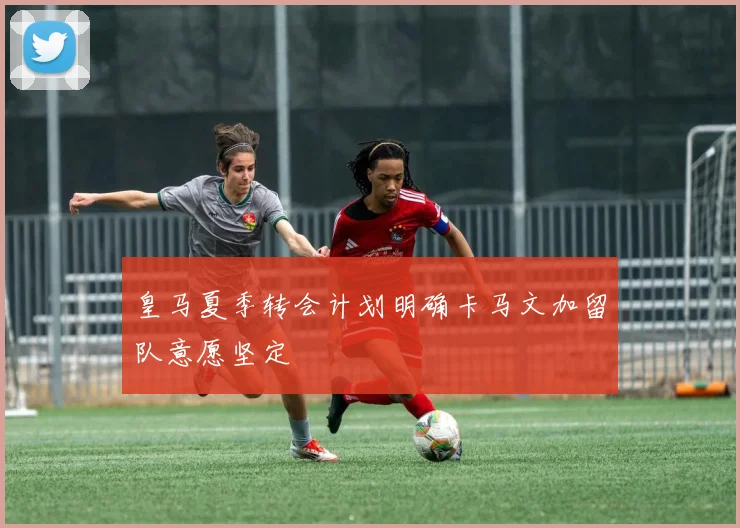 皇马夏季转会计划明确卡马文加留队意愿坚定