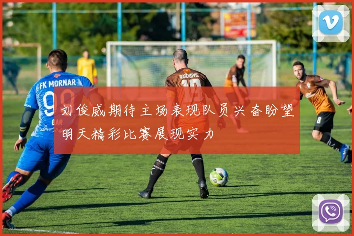 刘俊威期待主场表现队员兴奋盼望明天精彩比赛展现实力